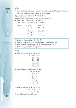 Λύση
• Για να είναι ένα γινόµενο παραγόντων ίσο µε το µηδέν, αρκεί ένας του-
λάχιστον από τους παράγοντες να είναι µηδέν.
∆ηλαδή: αν Α ˆ Β = 0 τότε Α = 0 ή Β = 0
Μπορεί όµως να είναι και οι δύο ίσοι µε το µηδέν.
Έχουµε: (x – 2) ˆ (3x – 5) ˆ (7 + 4x) = 0
x – 2 = 0 ή 3x – 5 = 0 ή 7 + 4x = 0
x = 2 ή 3x = 5 4x = – 7
9) ∆ίνεται η εξίσωση λx + 5 = 3x – 7
α) Αν λ = 5, να αποδείξετε ότι η εξίσωση έχει λύση x = –6
β) Αν η εξίσωση έχει λύση x = 3, να αποδείξετε ότι λ = –1
γ) Αν λ = +3, να λύσετε την εξίσωση
Λύση
α) Αν λ = 5 έχουµε 5x + 5 = 3x – 7
5x – 3x = –7–5
2x = –12
x = –6
β) Αν η εξίσωση έχει λύση x = 3, τότε
λ ˆ 3 + 5 = 3 ˆ 3 – 7
3λ = 9 – 7 – 5
3λ = –3
λ = –1
γ) Αν λ = 3 έχουµε 3x + 5 = 3x – 7
3x – 3x = –7 – 5
0 ˆ x = – 12
Άρα η εξίσωση είναι αδύνατη.
Μέρος
Α΄
26
 
