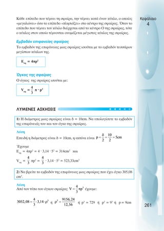 Κάθε επίπεδο που τέµνει τη σφαίρα, την τέµνει κατά έναν κύκλο, ο οποίος
«µεγαλώνει» όσο το επίπεδο «πλησιάζει» στο κέντρο της σφαίρας. Όταν το
επίπεδο που τέµνει τον κύκλο διέρχεται από το κέντρο Ο της σφαίρας, τότε
ο κύκλος στον οποίο τέµνονται ονοµάζεται µέγιστος κύκλος της σφαίρας.
Εµβαδόν επιφανείας σφαίρας
Το εµβαδόν της επιφάνειας µιας σφαίρας ισούται µε το εµβαδόν τεσσάρων
µεγίστων κύκλων της.
Eσφ
= 4πp2
Όγκος της σφαίρας
Ο όγκος της σφαίρας ισούται µε:
Vσφ
= π ˆ p3
ΛΥΜΕΝΕΣ ΑΣΚΗΣΕΙΣ
1) Η διάµετρος µιας σφαίρας είναι δ = 10cm. Να υπολογίσετε το εµβαδόν
της επιφάνειάς του και τον όγκο της σφαίρας.
Λύση
Επειδή η διάµετρος είναι δ = 10cm, η ακτίνα είναι
Έχουµε
Εσφ
= 4πp2
= 4 ˆ 3,14 ˆ 52
= 314cm2
και
Vσφ
= πp3
= ˆ 3,14 ˆ 53
= 523,33cm3
2) Να βρείτε το εµβαδόν της επιφάνειας µιας σφαίρας που έχει όγκο 305,08
cm3
.
Λύση
Από τον τύπο του όγκου σφαίρας έχουµε:
ή ή p3
= 729 ή p3
= 93
ή p= 9cm
Κεφάλαιο
4
261





 