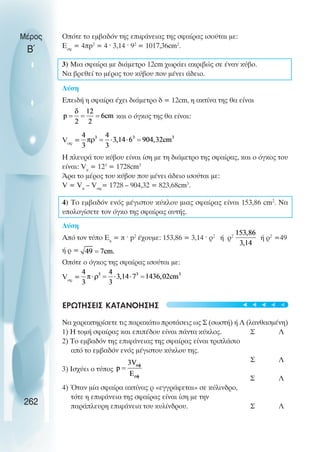 Οπότε το εµβαδόν της επιφάνειας της σφαίρας ισούται µε:
Εσφ
= 4πp2
= 4 ˆ 3,14 ˆ 92
= 1017,36cm2
.
3) Μια σφαίρα µε διάµετρο 12cm χωράει ακριβώς σε έναν κύβο.
Να βρεθεί το µέρος του κύβου που µένει άδειο.
Λύση
Επειδή η σφαίρα έχει διάµετρο δ = 12cm, η ακτίνα της θα είναι
και ο όγκος της θα είναι:
Vσφ
=
Η πλευρά του κύβου είναι ίση µε τη διάµετρο της σφαίρας, και ο όγκος του
είναι: Vκ
= 123
= 1728cm3
Άρα το µέρος του κύβου που µένει άδειο ισούται µε:
V = Vκ
– Vσφ
= 1728 – 904,32 = 823,68cm3
.
4) Το εµβαδόν ενός µέγιστου κύκλου µιας σφαίρας είναι 153,86 cm2
. Να
υπολογίσετε τον όγκο της σφαίρας αυτής.
Λύση
Από τον τύπο Εκ
= π ˆ p2
έχουµε: 153,86 = 3,14 ˆ ρ2
ή ρ2
ή ρ2
=49
ή ρ =
Οπότε ο όγκος της σφαίρας ισούται µε:
Vσφ
=
ΕΡΩΤΗΣΕΙΣ ΚΑΤΑΝΟΗΣΗΣ
Να χαρακτηρίσετε τις παρακάτω προτάσεις ως Σ (σωστή) ή Λ (λανθασµένη)
1) Η τοµή σφαίρας και επιπέδου είναι πάντα κύκλος. Σ Λ
2) Το εµβαδόν της επιφάνειας της σφαίρας είναι τριπλάσιο
από το εµβαδόν ενός µέγιστου κύκλου της.
Σ Λ
3) Ισχύει ο τύπος
Σ Λ
4) Όταν µία σφαίρα ακτίνας ρ «εγγράφεται» σε κύλινδρο,
τότε η επιφάνεια της σφαίρας είναι ίση µε την
παράπλευρη επιφάνεια του κυλίνδρου. Σ Λ
Μέρος
Β΄
262





 