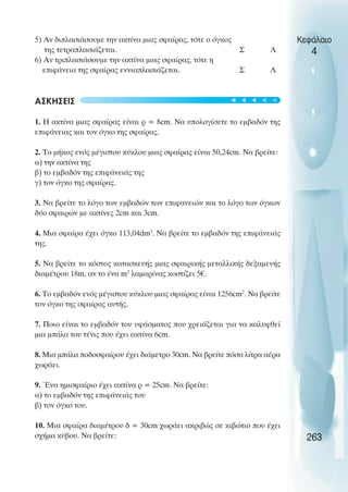 5) Αν διπλασιάσουµε την ακτίνα µιας σφαίρας, τότε ο όγκος
της τετραπλασιάζεται. Σ Λ
6) Αν τριπλασιάσουµε την ακτίνα µιας σφαίρας, τότε η
επιφάνεια της σφαίρας εννιαπλασιάζεται. Σ Λ
ΑΣΚΗΣΕΙΣ
1. Η ακτίνα µιας σφαίρας είναι ρ = 8cm. Να υπολογίσετε το εµβαδόν της
επιφάνειας και τον όγκο της σφαίρας.
2. Το µήκος ενός µέγιστου κύκλου µιας σφαίρας είναι 50,24cm. Να βρείτε:
α) την ακτίνα της
β) το εµβαδόν της επιφάνειάς της
γ) τον όγκο της σφαίρας.
3. Να βρείτε το λόγο των εµβαδών των επιφανειών και το λόγο των όγκων
δύο σφαιρών µε ακτίνες 2cm και 3cm.
4. Μια σφαίρα έχει όγκο 113,04dm3
. Nα βρείτε το εµβαδόν της επιφάνειάς
της.
5. Να βρείτε το κόστος κατασκευής µιας σφαιρικής µεταλλικής δεξαµενής
διαµέτρου 18m, αν το ένα m2
λαµαρίνας κοστίζει 5€.
6. Το εµβαδόν ενός µέγιστου κύκλου µιας σφαίρας είναι 1256cm2
. Να βρείτε
τον όγκο της σφαίρας αυτής.
7. Ποιο είναι το εµβαδόν του υφάσµατος που χρειάζεται για να καλυφθεί
µια µπάλα του τένις που έχει ακτίνα 6cm.
8. Μια µπάλα ποδοσφαίρου έχει διάµετρο 30cm. Να βρείτε πόσα λίτρα αέρα
χωράει.
9. Ένα ηµισφαίριο έχει ακτίνα ρ = 25cm. Να βρείτε:
α) το εµβαδόν της επιφάνειάς του
β) τον όγκο του.
10. Μια σφαίρα διαµέτρου δ = 30cm χωράει ακριβώς σε κιβώτιο που έχει
σχήµα κύβου. Να βρείτε:
Κεφάλαιο
4
263





 