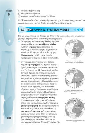 α) τον όγκο της σφαίρας
β) τον όγκο του κιβωτίου
γ) το µέρος του κιβωτίου που µένει άδειο
11. Ένα επίπεδο τέµνει µια σφαίρα ακτίνας ρ = 8cm και διέρχεται από το
µέσο της ακτίνας της. Να βρείτε το εµβαδόν αυτής της τοµής.
4.7 ΓΕΩΓΡΑΦΙΚΕΣ ΣΥΝΤΕΤΑΓΜΕΝΕΣ
Για να µπορέσουµε να βρούµε τη θέση ενός τόπου πάνω στη γη, έχουµε
χαράξει στην υδρόγειο ένα σύστηµα από γραµµές.
• Οι γραµµές που είναι παράλληλες προς τον
ισηµερινό λέγονται παράλληλοι κύκλοι.
Από τον ισηµερινό χαράσσονται 90
παράλληλοι κύκλοι προς το βόρειο πόλο
και άλλοι 90 προς το νότιο πόλο της γης.
Ο ισηµερινός χωρίζει τη γη σε δύο
ηµισφαίρια το βόρειο (Ν) και το νότιο (S).
• Οι γραµµές που ενώνουν τους πόλους
λέγονται µεσηµβρινοί. Ο πρώτος µεσηµ-
βρινός (που περνά από το αστεροσκοπείο
του Γκρίνουιτς της Μ. Βρετανίας) χωρίζει
τη γήινη σφαίρα σε δύο ηµισφαίρια, το
ανατολικό (Ε) και το δυτικό (W). Ξεκινώ-
ντας από τον πρώτο µεσηµβρινό χαράσσο-
νται σε ίση απόσταση 180 ηµικύκλια προς
τα ανατολικά και 180 ηµικύκλια προς τα
δυτικά. Έτσι σχηµατίζεται πάνω στην
υδρόγειο σφαίρα ένα δίκτυο παραλλήλων
και µεσηµβρινών κύκλων. Η απόσταση
(το µήκος του τόξου) ενός τόπου από τον
ισηµερινό λέγεται γεωγραφικό πλάτος.
Η απόσταση (το µήκος του τόξου) ενός
τόπου από τον πρώτο µεσηµβρινό λέγεται
γεωγραφικό µήκος. Το γεωγραφικό µήκος
και το πλάτος ενός τόπου αποτελούν τις
γεωγραφικές συντεταγµένες του τόπου
αυτού. Ανάλογα µε τη θέση του τόπου, το
γεωγραφικό µήκος χαρακτηρίζεται ως
δυτικό (W) ή ως ανατολικό (Ε), και το
γεωγραφικό πλάτος ως βόρειο (Ν) ή νότιο (S).
Μέρος
Β΄
264
 