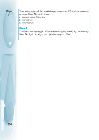 Ένας κώνος έχει εµβαδόν παράπλευρης επιφάνειας 502,4cm2
και γενέτειρα
µε µήκος 20cm. Να υπολογίσετε:
α) την ακτίνα της βάσης του
β) το ύψος του
γ) τον όγκο του.
Θέµα 4
Σε κιβώτιο που έχει σχήµα κύβου χωράει ακριβώς µια σφαίρα µε διάµετρο
20cm. Να βρείτε το µέρος του κιβωτίου που µένει άδειο.
Μέρος
Β΄
266
 