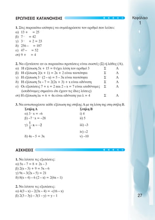 ΕΡΩΤΗΣΕΙΣ ΚΑΤΑΝΟΗΣΗΣ
1. Στις παρακάτω ισότητες να συµπληρώσετε τον αριθµό που λείπει:
α) 13 + = 25
β) 7 ˆ = 42
γ) 3 ˆ + 2 = 23
δ) 256 – = 187
ε) 47 – = 52
στ) 9 + = 4
2. Να εξετάσετε αν οι παρακάτω προτάσεις είναι σωστές (Σ) ή λάθος (Λ).
α) Η εξίσωση 5x + 15 = 0 έχει λύση τον αριθµό 3 Σ Λ
β) Η εξίσωση 2(x + 1) = 2x + 2 είναι ταυτότητα Σ Λ
γ) Η εξίσωση 3 ˆ (2 – x) = 5 – 3x είναι ταυτότητα Σ Λ
δ) Η εξίσωση 5x – 7 = 2(2x + 3) + x είναι αδύνατη Σ Λ
ε) Oι εξισώσεις 7 + x = 2 και 2 – x = 7 είναι ισοδύναµες Σ Λ
(ισοδύναµες σηµαίνει ότι έχουν τις ίδιες λύσεις)
στ) Η εξίσωση λx = 6 + 4x είναι αδύνατη για λ = 4 Σ Λ
3. Να αντιστοιχίσετε κάθε εξίσωση της στήλης Α µε τη λύση της στη στήλη Β.
Στήλη Α Στήλη Β
α) 3 ˆ x = –6 i) 4
β) –7 ˆ x = –28 ii) 5
γ) iii) –3
iv) –2
δ) 4x – 5 = 3x v) –10
ΑΣΚΗΣΕΙΣ
1. Να λύσετε τις εξισώσεις:
α) 5x – 7 = 8 + 2x – 3
β) 2(x – 3) + 9 = 5x – 6
γ) 9x – 3(2x – 5) = 21
δ) 8(x – 4) – 6 (2 – x) = 2(6x – 1)
2. Να λύσετε τις εξισώσεις:
α) 4(3 – x) – 2(3x – 4) = –(16 – x)
β) 2(3 – 3y) – 3(1 – y) = y – 1
Κεφάλαιο
1
27
t
t
t
t
t
t
t
t
t
t
 
