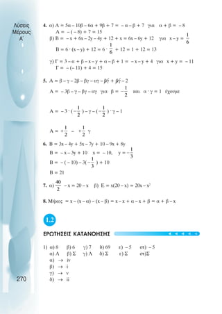 Λύσεις
Μέρους
Α~
4. α) Α = 5α – 10β – 6α + 9β + 7 = – α – β + 7 για α + β = – 8
Α = – ( – 8) + 7 = 15
β) Β = – x + 6x – 2y – 4y + 12 + x = 6x – 6y + 12 για x – y =
Β = 6 · (x – y) + 12 = 6 · + 12 = 1 + 12 = 13
γ) Γ = 3 – α + β – x – y + α – β + 1 = – x – y + 4 για x + y = – 11
Γ = – (– 11) + 4 = 15
5. Α = β – γ – 2β – βγ – αγ – βγ + βγ – 2
Α = – 3β – γ – βγ – αγ για β = και α · γ = 1 έχουµε
Α = – 3 · ( ) – γ – ( ) · γ – 1
Α = – γ
6. Β = 3x – 4y + 5x – 7y + 10 – 9x + 8y
Β = – x – 3y + 10 x = – 10, y =
Β = – ( – 10) – 3( ) + 10
Β = 21
7. α) – x = 20 – x β) Ε = x(20 – x) = 20x – x2
8. Mήκος = x – (x – α) – (x – β) = x – x + α – x + β = α + β – x
1.2
ΕΡΩΤΗΣΕΙΣ ΚΑΤΑΝΟΗΣΗΣ
1) α) 8 β) 6 γ) 7 δ) 69 ε) – 5 στ) – 5
α) Λ β) Σ γ) Λ δ) Σ ε) Σ στ)Σ
α) → iv
β) → i
γ) → v
δ) → ii
270
t
t
t
t
t
 
