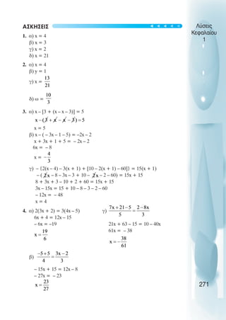 Λύσεις
Κεφαλαίου
1
ΑΣΚΗΣΕΙΣ
1. α) x = 4
β) x = 3
γ) x = 2
δ) x = 21
2. α) x = 4
β) y = 1
γ) x =
δ) ω =
3. α) x – [3 + (x – x – 3)] = 5
x = 5
β) x – ( – 3x – 1 – 5) = –2x – 2
x + 3x + 1 + 5 = – 2x – 2
6x = – 8
x =
γ) – {2(x – 4) – 3(x + 1) + [10 – 2(x + 1) – 60]} = 15(x + 1)
– ( – 8 – 3x – 3 + 10 – – 2 – 60) = 15x + 15
8 + 3x + 3 – 10 + 2 + 60 = 15x + 15
3x – 15x = 15 + 10 – 8 – 3 – 2 – 60
– 12x = – 48
x = 4
4. α) 2(3x + 2) = 3(4x – 5) γ)
6x + 4 = 12x – 15
– 6x = –19 21x + 63 – 15 = 10 – 40x
61x = – 38
β)
– 15x + 15 = 12x – 8
– 27x = – 23
271
t
t
t
t
t
 