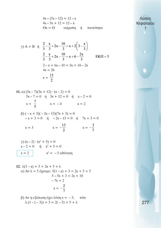 Λύσεις
Κεφαλαίου
1
4x – (5x – 12) = 12 – x
4x – 5x + 12 = 12 – x
Οx = Ο αόριστη ή ταυτότητα
γ) Α = Β ή
2 – x + 6x – 10 = 3x + 18 – 2x
4x = 26
x =
11. α) (5x – 7)(3x + 12) · (x – 2) = 0
5x – 7 = 0 ή 3x + 12 = 0 ή x – 2 = 0
x = x = – 4 x = 2
β) ( – x + 3)( – 2x – 13)(7x + 3) = 0
– x + 3 = 0 ή – 2x – 13 = 0 ή 7x + 3 = 0
x = 3 x = x =
γ) (x – 2) · (x2
+ 5) = 0
x – 2 = 0 ή x2
+ 5 = 0
x = 2 x2
= – 5 αδύνατη
12. λ(1 – x) + 3 = 2x + 5 + λ
α) Αν λ = 5 έχουµε: 5(1 – x) + 3 = 2x + 5 + 5
5 – 5x + 3 = 2x + 10
– 7x = 2
x =
β) Αν η εξίσωση έχει λύση x = – 3, τότε
λ (1 – ( – 3)) + 3 = 2( – 3) + 5 + λ 277
 