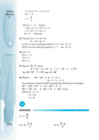 Λύσεις
Μέρους
Α~
λ + 3λ + 3 = – 6 + 5 + λ
3λ = – 4
λ =
γ) Για λ = – 2, έχουµε
– 2(1 – x) + 3 = 2x + 5 – 2
– 2 + 2x + 3 = 2x + 3
0x = 2 αδύνατη
13. Έχουµε 7x + 5 = αx + β
(7 – α)x = β – 5
α) Για να είναι ταυτότητα πρέπει: α = 7 και β = 5
β) Για να είναι αδύνατη πρέπει: α = 7 και β = 5
14. α) λ = 2
β) λ = – 5
γ) λ = 1
δ) λ = 1
15. Πρέπει: οπότε
3x + 10ο
= 4x – 10ο
ή – x = – 20ο
ή x ≠ 20ο
Άρα
16. Πρέπει: ΑΒ = ∆Ε ή 3y – 5 = 3 – y
4y = 8 ή y = 2
Στο ορθογώνιο τρίγωνο ΒΕΓ εφαρµόζουµε Πυθαγόρειο θεώρηµα:
ΒΓ2
= ΒΕ2
+ΕΓ2
ή 102
= ΒΕ2
+ 62
ή
ΒΕ2
= 100 – 36 ή ΒΕ2
= 64 ή ΒΕ = 8 cm
Οπότε 5x – 2 = 8
5x = 10
x = 10
1.3
ΑΣΚΗΣΕΙΣ
1.
2. i) ii)
278
t
t
t
t
t
 