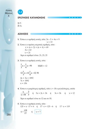 Λύσεις
Μέρους
Α~
1.4
ΕΡΩΤΗΣΕΙΣ ΚΑΤΑΝΟΗΣΗΣ
1) Γ.
2) ∆.
ΑΣΚΗΣΕΙΣ
1. Έστω x ο αριθµός αυτός, τότε: 5x – 5 = 4x + 9
x = 13
2. Έστω x ο πρώτος περιττός αριθµός, τότε:
x + (x + 2) + (x + 4) = 69
3x = 63
x = 21
Άρα οι αριθµοί είναι: 21, 23, 25
3. Έστω x ο αριθµός αυτός, τότε:
ΕΚΠ = 12
4x + 3x = 1092
7x = 1092
x = 156
4. Έστω x ο µικρότερος αριθµός, τότε x + 18 ο µεγαλύτερος, οπότε
ή 5x = 2x + 36 ή 3x = 36 ή x = 12
Άρα οι αριθµοί είναι το 12 και το 18.
5. Έστω x ο αριθµός αυτός, τότε:
125 = x · 17 + 6 ή 17 · x = 125 – 6 ή 17 · x = 119
ή x = 7
280
t
t
t
t
t
t
t
t
t
t
 