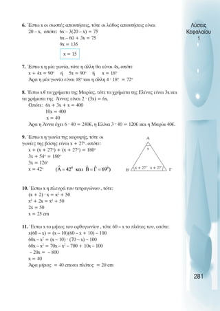 Λύσεις
Κεφαλαίου
1
6. Έστω x οι σωστές απαντήσεις, τότε οι λάθος απαντήσεις είναι
20 – x, οπότε: 6x – 3(20 – x) = 75
6x – 60 + 3x = 75
9x = 135
x = 15
7. Έστω x η µία γωνία, τότε η άλλη θα είναι 4x, οπότε
x + 4x = 90ο
ή 5x = 90ο
ή x = 18ο
Άρα η µία γωνία είναι 18ο
και η άλλη 4 · 18ο
= 72ο
8. Έστω x € τα χρήµατα της Μαρίας, τότε τα χρήµατα της Ελίνας είναι 3x και
τα χρήµατα της Άννας είναι 2 · (3x) = 6x.
Οπότε: 6x + 3x + x = 400
10x = 400
x = 40
Άρα η Άννα έχει 6 · 40 = 240€, η Ελίνα 3 · 40 = 120€ και η Μαρία 40€.
9. Έστω x η γωνία της κορυφής, τότε οι
γωνίες της βάσης είναι x + 27ο
. οπότε:
x + (x + 27ο
) + (x + 27ο
) = 180ο
3x + 54ο
= 180ο
3x = 126ο
x = 42ο
10. Έστω x η πλευρά του τετραγώνου , τότε:
(x + 2) · x = x2
+ 50
x2
+ 2x = x2
+ 50
2x = 50
x = 25 cm
11. Έστω x το µήκος του ορθογωνίου , τότε 60 – x το πλάτος του, οπότε:
x(60 – x) = (x – 10)(60 – x + 10) – 100
60x – x2
= (x – 10) · (70 – x) – 100
60x – x2
= 70x – x2
– 700 + 10x – 100
– 20x = – 800
x = 40
Άρα µήκος = 40 cmκαι πλάτος = 20 cm
x + 27˚ x + 27˚
x
A
B Γ
281
 