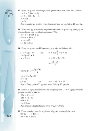 Λύσεις
Μέρους
Α~
12. Έστω x η ηλικία του πατέρα, τότε η ηλικία του γιού είναι 50 – x, οπότε:
x + 8 = 2(50 – x + 8)
x + 8 = 100 – 2x + 16
3x = 108
x = 36
Άρα η ηλικία του πατέρα είναι 36 χρονών και του γιού είναι 14 χρονών.
13. Έστω x τα χρόνια που θα περάσουν έτσι ώστε η ηλικία της µητέρας να
γίνει διπλάσια από την ηλικία της κόρης. Τότε
48 + x = 2 · (18 + x)
48 + x = 36 + 2x
– x = – 12
x = 12 χρόνια
14. Έστω x η ηλικία του Πέτρου και y η ηλικία του Γιάννη, τότε
x – 5 = 2(y – 5) και (x + 10) = y + 10
x = 2y – 10 + 5
x = 2y – 5 5x + 50 = 7y + 70
Οπότε 2y – 5 =
10y – 25 = 7y – 20
3y = 45
y = 15 και x = 2 · 15 – 5 = 25
Άρα ο Πέτρος είναι 25 χρονών και ο Γιάννης 15 χρονών.
15. Έστω x οι ώρες που κάνει για την ανάβαση, τότε 13 – x οι ώρες που κάνει
για την κατάβαση. Οπότε:
2,5x = 4(13 – x)
2,5x = 52 – 4x
6,5x = 52
x = 8 ώρες
Άρα το µήκος της διαδροµής είναι 8 · 2,5 = 20Km.
16. Έστω x οι ώρες που θα περάσουν µέχρι να συναντηθούν , τότε
80 · (x + 1) = 100 · x
80x + 80 = 100 · x
282
 
