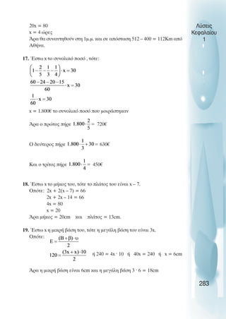 Λύσεις
Κεφαλαίου
1
20x = 80
x = 4 ώρες
Άρα θα συναντηθούν στη 1µ.µ. και σε απόσταση 512 – 400 = 112Km από
Αθήνα.
17. Έστω x το συνολικό ποσό , τότε:
x = 1.800€ το συνολικό ποσό που µοιράστηκαν
Άρα ο πρώτος πήρε 720€
Ο δεύτερος πήρε 630€
Και ο τρίτος πήρε 450€
18. Έστω x το µήκος του, τότε το πλάτος του είναι x – 7.
Οπότε: 2x + 2(x – 7) = 66
2x + 2x – 14 = 66
4x = 80
x = 20
Άρα µήκος = 20cm και πλάτος = 13cm.
19. Έστω x η µικρή βάση του, τότε η µεγάλη βάση του είναι 3x.
Οπότε:
ή 240 = 4x · 10 ή 40x = 240 ή x = 6cm
Άρα η µικρή βάση είναι 6cm και η µεγάλη βάση 3 · 6 = 18cm
283
 
