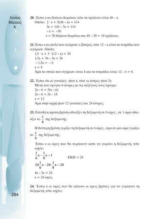 Λύσεις
Μέρους
Α~
20. Έστω x τα δίκλινα δωµάτια, τότε τα τρίκλινα είναι 48 – x.
Οπότε: 2 · x + 3(48 – x) = 114
2x + 144 – 3x = 114
– x = –30
x = 30 δίκλινα δωµάτια και 48 – 30 = 18 τρίκλινα.
21.Έστω x τα στυλό που αγόρασε ο Σπύρος, τότε 12 – x είναι τα τετράδια που
αγόρασε. Οπότε:
1,5 · x + 3 · (12 – x) = 30
1,5x + 36 – 3x = 36
– 1,5x = – 6
x = 4
Άρα τα στυλό που αγόρασε είναι 4 και τα τετράδια είναι 12 – 4 = 8.
22. Έστω ότι οι γυναίκες ήταν x, τότε οι άντρες ήταν 2x
Μετά που έφυγαν 6 άντρες µε τις συζύγους τους έχουµε:
2x – 6 = 3(x – 6)
2x – 6 = 3x – 18
x = 12
Άρα στην αρχή ήταν 12 γυναίκες και 24 άντρες.
23. Επειδή η πρώτη βρύση αδειάζει τη δεξαµενή σε 8 ώρες , σε 1 ώρα αδει-
άζει το της δεξαµενής.
Η δεύτερη βρύση γεµίζει τη δεξαµενή σε 6 ώρες , άρα σε µία ώρα γεµίζει
το της δεξαµενής.
Έστω x οι ώρες που θα περάσουν ώστε να γεµίσει η δεξαµενή, τότε
ισχύει
EKΠ = 24
4x – 3x = 24
x = 24 ώρες.
24. Έστω x οι ώρες που θα κάνουν οι τρεις βρύσες για να γεµίσουν τη
δεξαµενή, τότε ισχύει:
284
 