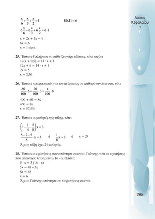 Λύσεις
Κεφαλαίου
1
x + 2x + 3x = 6
6x = 6
x = 1 ώρα.
25. Έστω x € πλήρωσε το κάθε ζευγάρι κάλτσες, τότε ισχύει
12(x + 0,5) = 14 · x + 1
12x + 6 = 14 · x + 1
2x = 5
x = 2,5€
26. Έστω x η περιεκτικότητα του µείγµατος σε καθαρό οινόπνευµα, τότε
400 + 60 = 8x
460 = 8x
x = 57,5%
27. Έστω x οι µαθητές της τάξης, τότε:
ή ή x = 24
Άρα η τάξη έχει 24 µαθητές.
28. Έστω x οι ερωτήσεις που απάντησε σωστά ο Γιάννης, τότε οι ερωτήσεις
που απάντησε λάθος είναι 16 – x. Οπότε:
5 · x = 3 (16 – x)
5x = 48 – 3x
8x = 48
x = 6
Άρα ο Γιάννης απάντησε σε 6 ερωτήσεις σωστά.
285
 