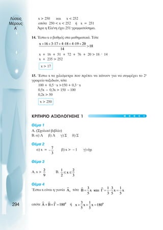 x  250 και x  252
οπότε 250  x  252 ή x = 251
Άρα η Ελένη έχει 251 γραµµατόσηµα.
14. Έστω x ο βαθµός στα µαθηµατικά. Τότε
x + 16 + 51 + 72 + 76 + 20  18 · 14
x + 235  252
x  17
15. Έστω x τα χιλιόµετρα που πρέπει να κάνουν για να συµφέρει το 2ο
γραφείο ταξιδιών, τότε
100 + 0,5 · x 150 + 0,3 · x
0,5x – 0,3x  150 – 100
0,2x  50
x  250
ΚΡΙΤΗΡΙΟ ΑΞΙΟΛΟΓΗΣΗΣ 1
Θέµα 1
Α. (Σχολικό βιβλίο)
Β. α) Λ β) Λ γ) Σ δ) Σ
Θέµα 2
α) x = β) x  – 1 γ) όχι
Θέµα 3
Α. x  Β.
Θέµα 4
Έστω x είναι η γωνία τότε
οπότε ή
Λύσεις
Μέρους
Α~
294
t
t
t
t
t
 