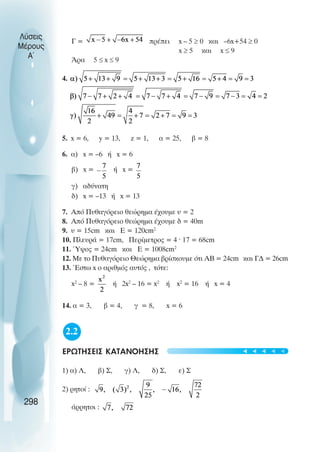 Γ = πρέπει x – 5 ≥ 0 και –6x+54 ≥ 0
x ≥ 5 και x ≤ 9
Άρα 5 ≤ x ≤ 9
4.
5. x = 6, y = 13, z = 1, α = 25, β = 8
6. α) x = –6 ή x = 6
β) x = ή x =
γ) αδύνατη
δ) x = –13 ή x = 13
7. Από Πυθαγόρειο θεώρηµα έχουµε υ = 2
8. Από Πυθαγόρειο θεώρηµα έχουµε δ = 40m
9. υ = 15cm και E = 120cm2
10. Πλευρά = 17cm, Περίµετρος = 4 · 17 = 68cm
11. Ύψος = 24cm και Ε = 1008cm2
12. Με το Πυθαγόρειο Θεώρηµα βρίσκουµε ότι ΑΒ = 24cm και Γ∆ = 26cm
13. Έστω x ο αριθµός αυτός , τότε:
x2
– 8 = ή 2x2
– 16 = x2
ή x2
= 16 ή x = 4
14. α = 3, β = 4, γ = 8, x = 6
2.2
ΕΡΩΤΗΣΕΙΣ ΚΑΤΑΝΟΗΣΗΣ
1) α) Λ, β) Σ, γ) Λ, δ) Σ, ε) Σ
2) ρητοί :
άρρητοι :
Λύσεις
Μέρους
Α~
298
t
t
t
t
t
 