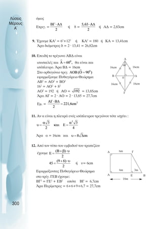 όµως
Ετριγ. = ή 8 = ή Α∆ = 2,83cm
9. Έχουµε ΚΑ2
= 62
+122
ή ΚΑ2
= 180 ή ΚΑ = 13,41cm
Άρα διάµετρος δ = 2 · 13,41 = 26,82cm
10. Επειδή το τρίγωνο ΑΒ∆ είναι
ισοσκελές και θα είναι και
ισόπλευρο. Άρα Β∆ = 16cm
Στο ορθογώνιο τριγ.
εφαρµόζουµε Πυθαγόρειο Θεώρηµα
ΑΒ2
= ΑΟ2
+ ΒΟ2
162
= ΑΟ2
+ 82
ΑΟ2
= 192 ή ΑΟ = = 13,85cm
Άρα ΑΓ = 2 · ΑΟ = 2 · 13,85 = 27,7cm
Eµ. =
11. Αν α είναι η πλευρά ενός ισόπλευρου τριγώνου τότε ισχύει :
Άρα α = 16cm και
12. Από τον τύπο του εµβαδού του τραπεζίου
έχουµε
ή υ= 6cm
Εφαρµόζοντας Πυθαγόρειο Θεώρηµα
στο τρίγ. ΓΕΒ έχουµε:
ΒΓ2
= ΓΕ2
+ ΕΒ2
οπότε ΒΓ = 6,7cm
Άρα Περίµετρος = 6+6+9+6,7 = 27,7cm
Λύσεις
Μέρους
Α~
300
Α
Β ∆
Γ
0
16cm
60˚
16cm
16cm
16cm
∆
Α
Γ
Β
Ε
6m
18m
6m 3m
 