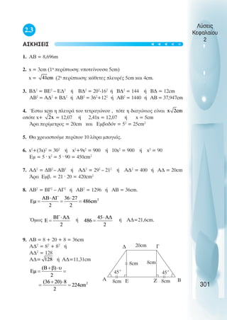 2.3
ΑΣΚΗΣΕΙΣ
1. ΑΒ = 8,696m
2. x = 3cm (1η
περίπτωση: υποτείνουσα 5cm)
x = (2η
περίπτωση: κάθετες πλευρές 5cm και 4cm.
3. Β∆2
= ΒΕ2
– Ε∆2
ή Β∆2
= 202
-162
ή Β∆2
= 144 ή Β∆ = 12cm
AB2
= Α∆2
+ Β∆2
ή ΑΒ2
= 362
+122
ή ΑΒ2
= 1440 ή ΑΒ = 37,947cm
4. Έστω xcm η πλευρά του τετραγώνου , τότε η διαγώνιος είναι
οπότε x+ = 12,07 ή 2,41x = 12,07 ή x = 5cm
Άρα περίµετρος = 20cm και Εµβαδόν = 52
= 25cm2
5. Θα χρειαστούµε περίπου 10 λίτρα µπογιάς.
6. x2
+(3x)2
= 302
ή x2
+9x2
= 900 ή 10x2
= 900 ή x2
= 90
Εµ = 5 · x2
= 5 · 90 = 450cm2
7. Α∆2
= ∆Β2
– ΑΒ2
ή Α∆2
= 292
– 212
ή Α∆2
= 400 ή Α∆ = 20cm
Άρα Εµβ. = 21 · 20 = 420cm2
8. ΑΒ2
= ΒΓ2
– ΑΓ2
ή ΑΒ2
= 1296 ή ΑΒ = 36cm.
Όµως ή ή Α∆=21,6cm.
9. AB = 8 + 20 + 8 = 36cm
Α∆2
= 82
+ 82
ή
Α∆2
= 128
Α∆= ή Α∆=11,31cm
Λύσεις
Κεφαλαίου
2
301
∆
Β
A Ε
Γ
20cm
8cm 8cm
8cm
8cm Ζ
45˚ 45˚
t
t
t
t
t
 
