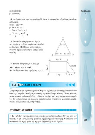 u t
t
t
α) ταυτότητα
β) αδύνατη
14. Να βρείτε την τιµή του αριθµού λ ώστε οι παρακάτω εξισώσεις να είναι
αδύνατες.
α) (λ – 2)x = 9
β) 5x = 3 – λx
γ) 2λx + 7 = 2x + 6
δ)
15. Στο διπλανό τρίγωνο να βρείτε
την τιµή του x, ώστε να είναι ισοσκελές
µε βάση τη ΒΓ. Πόσες µοίρες είναι
σε αυτή την περίπτωση το µέτρο κάθε
γωνίας;
16. ∆ίνεται το τραπέζιο ΑΒΓ∆ µε
ΑΒ
∆Γκαι
Να υπολογίσετε τους αριθµούς x, y, z.
1.3 ΕΠIΛΥΣΗ ΤΥΠΩΝ
Στα µαθηµατικά, τη Φυσική και τη Χηµεία βρίσκουµε ισότητες που συνδέουν
διάφορα µεγέθη. Αυτές τις ισότητες τις ονοµάζουµε τύπους. Ένας τέτοιος
τύπος µπορεί να θεωρηθεί σαν εξίσωση και ένα από τα γράµµατα που περιέ-
χει θα το θεωρούµε ως άγνωστο της εξίσωσης. Η επίλυση µιας τέτοιας εξί-
σωσης ονοµάζεται επίλυση τύπου.
ΛΥΜΕΝΕΣ ΑΣΚΗΣΕΙΣ
1) Το εµβαδόν της παράπλευρης επιφάνειας ενός κυλίνδρου δίνεται από τον
τύπο Επ
= 2π ˆ ρ ˆ υ, όπου ρ η ακτίνα της βάσης και υ το ύψος. Να λύσετε τον
τύπο αυτό ως προς ρ και ως προς υ. Στη συνέχεια να βρείτε:
Κεφάλαιο
1
31
3x – 20˚
3x – 10˚ 4x – 10˚
A
B Γ
∆
Β
A
Ε Γ
10cm
3y – 5
3 – y
5x
–
2
6cm
t
t
t
t
t
 
