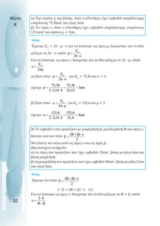 α) Την ακτίνα ρ της βάσης, όταν ο κύλινδρος έχει εµβαδόν παράπλευρης
επιφάνειας 75,36cm2
και ύψος 4cm.
β) Το ύψος υ, όταν ο κύλινδρος έχει εµβαδόν παράπλευρης επιφάνειας
125,6cm2
και ακτίνα ρ = 5cm.
Λύση
Έχουµε Επ
= 2π ˆ ρ ˆ υ για να λύσουµε ως προς ρ, διαιρούµε και τα δύο
µέλη µε το 2π ˆ υ, οπότε
Για να λύσουµε, ως προς υ, διαιρούµε και τα δύο µέλη µε το 2π ˆ ρ, οπότε
α) Στον τύπο για Επ
= 75,36 και υ = 4
έχουµε
β) Στον τύπο για Επ
= 125,6 και ρ = 5
έχουµε
2) Το εµβαδόν ενός τραπεζίου µε µικρή βάση β, µεγάλη βάση Β και ύψος υ,
δίνεται από τον τύπο
Να λύσετε τον τύπο αυτό ως προς υ και ως προς β.
Στη συνέχεια να βρείτε:
α) το ύψος του τραπεζίου που έχει εµβαδόν 35cm2
, βάση µεγάλη 8cm και
βάση µικρή 6cm.
β) τη µικρή βάση του τραπεζίου που έχει εµβαδόν 80cm2
, βάση µεγάλη 12cm
και ύψος 8cm.
Λύση
Έχουµε τον τύπο
2 ˆ Ε = (Β + β) ˆ υ (1)
Για να λύσουµε ως προς υ, διαιρούµε και τα δύο µέλη µε το Β + β, οπότε
Μέρος
Α΄
32
 