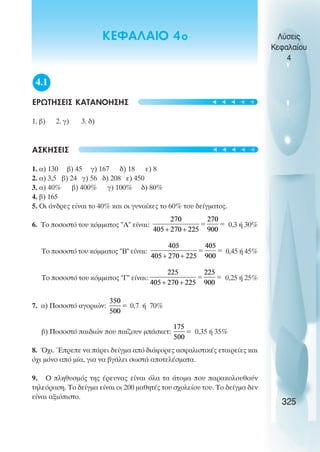 4.1
ΕΡΩΤΗΣΕΙΣ ΚΑΤΑΝΟΗΣΗΣ
1. β) 2. γ) 3. δ)
ΑΣΚΗΣΕΙΣ
1. α) 130 β) 45 γ) 167 δ) 18 ε) 8
2. α) 3,5 β) 24 γ) 56 δ) 208 ε) 450
3. α) 40% β) 400% γ) 100% δ) 80%
4. β) 165
5. Οι άνδρες είναι το 40% και οι γυναίκες το 60% του δείγµατος.
6. Το ποσοστό του κόµµατος Α είναι: 0,3 ή 30%
Το ποσοστό του κόµµατος Β είναι: 0,45 ή 45%
Το ποσοστό του κόµµατος Γ είναι: 0,25 ή 25%
7. α) Ποσοστό αγοριών: 0,7 ή 70%
β) Ποσοστό παιδιών που παίζουν µπάσκετ: 0,35 ή 35%
8. Όχι. Έπρεπε να πάρει δείγµα από διάφορες ασφαλιστικές εταιρείες και
όχι µόνο από µία, για να βγάλει σωστά αποτελέσµατα.
9. Ο πληθυσµός της έρευνας είναι όλα τα άτοµα που παρακολουθούν
τηλεόραση. Το δείγµα είναι οι 200 µαθητές του σχολείου του. Το δείγµα δεν
είναι αξιόπιστο.
Λύσεις
Κεφαλαίου
4
325
t
t
t
t
t
t
t
t
t
t
ΚΕΦΑΛΑΙΟ 4ο
 