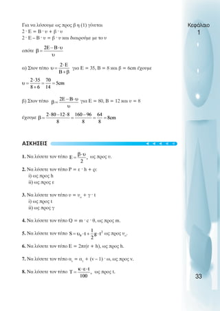 Για να λύσουµε ως προς β η (1) γίνεται
2 ˆ Ε = Β ˆ υ + β ˆ υ
2 ˆ Ε – Β ˆ υ = β ˆ υ και διαιρούµε µε το υ
οπότε
α) Στον τύπο για Ε = 35, Β = 8 και β = 6cm έχουµε
β) Στον τύπο για Ε = 80, Β = 12 και υ = 8
έχουµε
ΑΣΚΗΣΕΙΣ
1. Να λύσετε τον τύπο ως προς υ.
2. Να λύσετε τον τύπο Ρ = ε ˆ h + ρ:
i) ως προς h
ii) ως προς ε
3. Να λύσετε τον τύπο υ = υο
+ γ ˆ t
i) ως προς t
ii) ως προς γ
4. Να λύσετε τον τύπο Q = m ˆ c ˆ θ, ως προς m.
5. Να λύσετε τον τύπο ως προς υο
.
6. Να λύσετε τον τύπο Ε = 2πr(r + h), ως προς h.
7. Να λύσετε τον τύπο αv
= α1
+ (v – 1) ˆ ω, ως προς v.
8. Να λύσετε τον τύπο ως προς t.
Κεφάλαιο
1
33
t
t
t
t
t
 