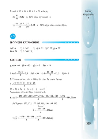 5. α) 8 + 12 + 14 + 10 + 6 = 50 µαθητές
β) ή 12% πήρε πάνω από 16
γ) ή 54% πήρε κάτω από τη βάση.
4.5
ΕΡΩΤΗΣΕΙΣ ΚΑΤΑΝΟΗΣΗΣ
1) Γ. 6 2) Β. 567 3) α) Α. 25 β) Γ. 27 γ) ∆. 23
4) Α. 24 5) Β. 360˚ · fi
ΑΣΚΗΣΕΙΣ
1.
2.
3. Έστω x ο ένας, τότε ο άλλος θα είναι 2x, οπότε έχουµε
35 = 29 + 3x ή 3x = 6 ή x = 2
Άρα ο ένας είναι το 2 και ο άλλος το 4.
4. α)
β) Έχουµε: 172, 175, 177, 183, 189, 190, 193, 195
γ)
Λύσεις
Κεφαλαίου
4
335
t
t
t
t
t
t
t
t
t
t
 