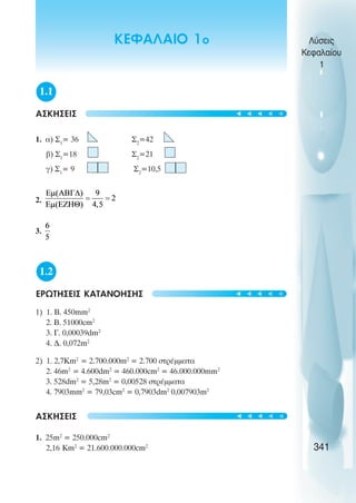 1.1
ÁÓÊÇÓÅÉÓ
1. á) Ó1
= 36 Ó2
=42
â) Ó1
=18 Ó2
=21
ã) Ó1
= 9 Ó2
=10,5
2.
3.
1.2
ÅÑÙÔÇÓÅÉÓ ÊÁÔÁÍÏÇÓÇÓ
1) 1. B. 450mm2
2. B. 51000cm2
3. Ã. 0,00039dm2
4. Ä. 0,072m2
2) 1. 2,7Km2
= 2.700.000m2
= 2.700 óôñÝììáôá
2. 46m2
= 4.600dm2
= 460.000cm2
= 46.000.000mm2
3. 528dm2
= 5,28m2
= 0,00528 óôñÝììáôá
4. 7903mm2
= 79,03cm2
= 0,7903dm2
0,007903m2
ÁÓÊÇÓÅÉÓ
1. 25m2
= 250.000cm2
2,16 Km2
= 21.600.000.000cm2
Λύσεις
Κεφαλαίου
1
341
ΚΕΦΑΛΑΙΟ 1ο
t
t
t
t
t
t
t
t
t
t
t
t
t
t
t
 