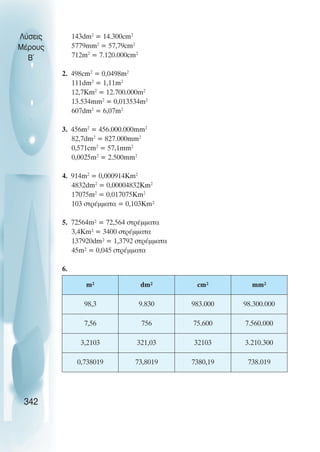143dm2
= 14.300cm2
5779mm2
= 57,79cm2
712m2
= 7.120.000cm2
2. 498cm2
= 0,0498m2
111dm2
= 1,11m2
12,7Km2
= 12.700.000m2
13.534mm2
= 0,013534m2
607dm2
= 6,07m2
3. 456m2
= 456.000.000mm2
82,7dm2
= 827.000mm2
0,571cm2
= 57,1mm2
0,0025m2
= 2.500mm2
4. 914m2
= 0,000914Km2
4832dm2
= 0,00004832Km2
17075m2
= 0,017075Km2
103 óôñÝììáôá = 0,103Km²
5. 72564m² = 72,564 óôñÝììáôá
3,4Km² = 3400 óôñÝììáôá
137920dm² = 1,3792 óôñÝììáôá
45m² = 0,045 óôñÝììáôá
6.
Λύσεις
Μέρους
B~
342
m² dm² cm² mm²
98,3 9.830 983.000 98.300.000
7,56 756 75.600 7.560.000
3,2103 321,03 32103 3.210.300
0,738019 73,8019 7380,19 738.019
 