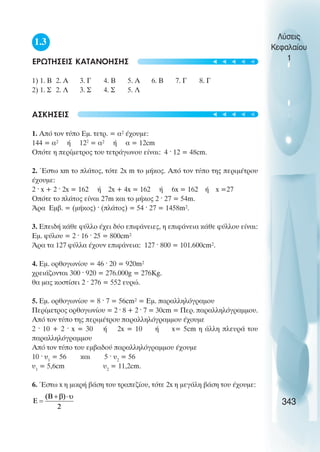 1.3
ÅÑÙÔÇÓÅÉÓ ÊÁÔÁÍÏÇÓÇÓ
1) 1. Â 2. Á 3. Ã 4. Â 5. Á 6. Â 7. Ã 8. Ã
2) 1. Ó 2. Ë 3. Ó 4. Ó 5. Ë
ÁÓÊÇÓÅÉÓ
1. Áðü ôïí ôýðï Åì. ôåôñ. = á² Ý÷ïõìå:
144 = á² Þ 122
= á² ή á = 12cm
Οðüôå ç ðåñßìåôñïò ôïõ ôåôñÜãùíïõ åßíáé: 4 · 12 = 48cm.
2. ¸óôù xm ôï ðëÜôïò, ôüôå 2x m ôï ìÞêïò. Áðü ôïí ôýðï ôçò ðåñéìÝôñïõ
Ý÷ïõìå:
2 · x + 2 · 2x = 162 Þ 2x + 4x = 162 Þ 6x = 162 ή x =27
Οðüôå ôï ðëÜôïò åßíáé 27m êáé ôï ìÞêïò 2 · 27 = 54m.
¢ñá Åìâ. = (ìÞêïò) · (ðëÜôïò) = 54 · 27 = 1458m².
3. ÅðåéäÞ êÜèå öýëëï Ý÷åé äýï åðéöÜíåéåò, ç åðéöÜíåéá êÜèå öýëëïõ åßíáé:
Åì. öýëïõ = 2 · 16 · 25 = 800cm²
¢ñá ôá 127 öýëëá Ý÷ïõí åðéöÜíåéá: 127 · 800 = 101.600cm².
4. Åì. ïñèïãùíßïõ = 46 · 20 = 920m²
÷ñåéÜæïíôáé 300 · 920 = 276.000g = 276Kg.
èá ìáò êïóôßóåé 2 · 276 = 552 åõñþ.
5. Åì. ïñèïãùíßïõ = 8 · 7 = 56cm² = Åì. ðáñáëëçëüãñáìïõ
Ðåñßìåôñïò ïñèïãùíßïõ = 2 · 8 + 2 · 7 = 30cm = Ðåñ. ðáñáëëçëüãñáììïõ.
Áðü ôïí ôýðï ôçò ðåñéìÝôñïõ ðáñáëëçëüãñáììïõ Ý÷ïõìå
2 · 10 + 2 · x = 30 Þ 2x = 10 Þ x= 5cm ç Üëëç ðëåõñÜ ôïõ
ðáñáëëçëüãñáììïõ
Áðü ôïí ôýðï ôïõ åìâáäïý ðáñáëëçëüãñáììïõ Ý÷ïõìå
10 · υ1
= 56 êáé 5 · υ2
= 56
υ1
= 5,6cm υ2
= 11,2cm.
6. ¸óôù x ç ìéêñÞ âÜóç ôïõ ôñáðåæßïõ, ôüôå 2x ç ìåãÜëç âÜóç ôïõ Ý÷ïõìå:
Λύσεις
Κεφαλαίου
1
343
t
t
t
t
t
t
t
t
t
t
 