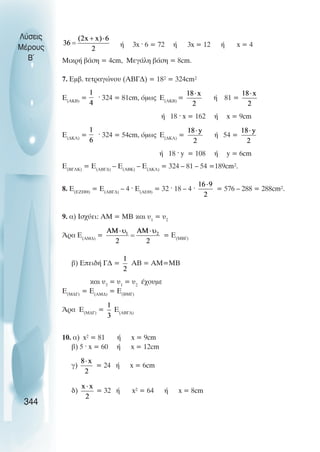 Þ 3x · 6 = 72 Þ 3x = 12 Þ x = 4
ÌéêñÞ âÜóç = 4cm, ÌåãÜëç âÜóç = 8cm.
7. Åìâ. ôåôñáãþíïõ (ÁÂÃÄ) = 18² = 324cm²
Å(ÁÊÂ)
= · 324 = 81cm, üìùò Å(AKB)
= Þ 81 =
Þ 18 · x = 162 Þ x = 9cm
E(ÄÊË)
= · 324 = 54cm, üìùò Å(ÄÊË)
= Þ 54 =
Þ 18 · y = 108 Þ y = 6cm
Å(ÂÃËÊ)
= Å(ÁÂÃÄ)
– Å(ÁÂÊ)
– Å(ÄÊË)
= 324 – 81 – 54 =189cm².
8. Å(ÅÆÇÈ)
= Å(ÁÂÃÄ)
– 4 · Å(ÁÅÈ)
= 32 · 18 – 4 · = 576 – 288 = 288cm².
9. á) Éó÷ýåé: ÁÌ = ÌÂ êáé υ1
= υ2
¢ñá Å(ÁÌÄ)
= = Å(ÌÂÃ)
â) ÅðåéäÞ ÃÄ = ÁÂ = ÁÌ=ÌÂ
êáé υ3
= υ1
= υ2
Ý÷ïõìå
Å(ÌÄÃ)
= Å(ÁÌÄ)
= Å(ÂÌÃ)
¢ñá Å(ÌÄÃ)
= Å(ÁÂÃÄ)
10. á) x² = 81 Þ x = 9cm
â) 5 · x = 60 Þ x = 12cm
ã) = 24 Þ x = 6cm
ä) = 32 Þ x² = 64 Þ x = 8cm
Λύσεις
Μέρους
B~
344
 