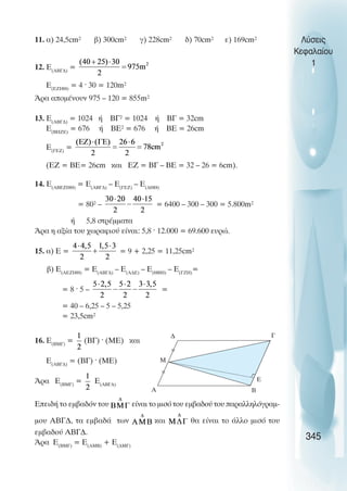 11. á) 24,5cm² â) 300cm² ã) 228cm² ä) 70cm² å) 169cm²
12. Å(ÁÂÃÄ)
=
Å(ÅÆÇÈ)
= 4 · 30 = 120m²
¢ñá áðïìÝíïõí 975 – 120 = 855m²
13. Å(ÁÂÃÄ)
= 1024 Þ ÂÃ² = 1024 Þ ÂÃ = 32cm
Å(ÂÇÆÅ)
= 676 Þ ÂÅ² = 676 Þ ÂÅ = 26cm
E(ÃÅÆ)
=
(ÅÆ = ÂÅ= 26cm êáé ÅÆ = ÂÃ – ÂÅ = 32 – 26 = 6cm).
14. Å(ÁÂÅÆÇÈ)
= Å(ÁÂÃÄ)
– Å(ÃÅÆ)
– E(ÄÇÈ)
= 80² – = 6400 – 300 – 300 = 5.800m²
Þ 5,8 óôñÝììáôá
¢ñá ç áîßá ôïõ ÷ùñáöéïý åßíáé: 5,8 · 12.000 = 69.600 åõñþ.
15. á) Å = = 9 + 2,25 = 11,25cm²
â) Å(ÁÅÆÇÈ)
= Å(ÁÂÃÄ)
– Å(ÁÄÅ)
– Å(ÈÂÇ)
– Å(ÃÆÇ)
=
= 8 · 5 – =
= 40 – 6,25 – 5 – 5,25
= 23,5cm²
16. Å(ÂÌÃ)
= (ÂÃ) · (ÌÅ) êáé
Å(ÁÂÃÄ)
= (ÂÃ) · (ÌÅ)
¢ñá Å(ÂÌÃ)
= Å(ÁÂÃÄ)
ÅðåéäÞ ôï åìâáäüí ôïõ åßíáé ôï ìéóü ôïõ åìâáäïý ôïõ ðáñáëëçëüãñáì-
ìïõ ÁÂÃÄ, ôá åìâáäÜ ôùí êáé èá åßíáé ôï Üëëï ìéóü ôïõ
åìâáäïý ÁÂÃÄ.
¢ñá Å(ÂÌÃ)
= Å(ÁÌÂ)
+ Å(ÄÌÃ)
Λύσεις
Κεφαλαίου
1
345
∆ Γ
Β
Α
Μ
E
 