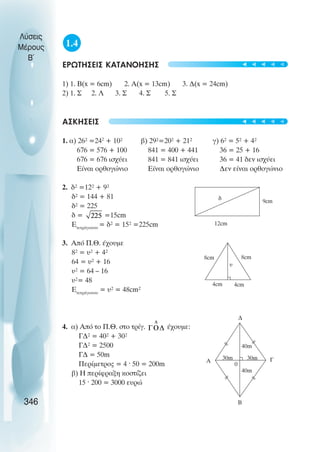 1.4
ÅÑÙÔÇÓÅÉÓ ÊÁÔÁÍÏÇÓÇÓ
1) 1. Â(x = 6cm) 2. A(x = 13cm) 3. Ä(x = 24cm)
2) 1. Ó 2. Ë 3. Ó 4. Ó 5. Ó
ÁÓÊÇÓÅÉÓ
1. á) 26² =242
+ 10² â) 29²=20² + 21² ã) 6² = 5² + 4²
676 = 576 + 100 841 = 400 + 441 36 = 25 + 16
676 = 676 éó÷ýåé 841 = 841 éó÷ýåé 36 = 41 äåí éó÷ýåé
Εßíáé ïñèïãþíéï Εßíáé ïñèïãþíéï ∆åí åßíáé ïñèïãþíéï
2. ä² =12² + 9²
ä² = 144 + 81
ä² = 225
ä = =15cm
ÅôåôñÜãùíïõ
= ä² = 15² =225cm
3. Áðü Ð.È. Ý÷ïõìå
8² = υ² + 4²
64 = υ² + 16
υ² = 64 – 16
υ²= 48
ÅôåôñÜãùíïõ
= υ² = 48cm²
4. á) Áðü ôï Ð.È. óôï ôñßã. Ý÷ïõìå:
ÃÄ² = 40² + 30²
ÃÄ² = 2500
ÃÄ = 50m
Ðåñßìåôñïò = 4 · 50 = 200m
â) Ç ðåñßöñáîç êïóôßæåé
15 · 200 = 3000 åõñþ
Λύσεις
Μέρους
B~
346
12cm
δ 9cm
8cm
8cm
4cm 4cm
υ
Α
0
∆
Γ
Β
30m
30m
40m
40m
t
t
t
t
t
t
t
t
t
t
 