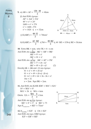 9. á) ÁÂ = ÁÃ = = 40cm
â) Áðü Ð.È. Ý÷ïõìå:
ÁÃ² = ÁÄ² + ÃÄ²
40² = υ² + 24²
1600 = υ² + 574
υ² = 1600 – 574
υ² = 1024 Þ υ = 32cm
ã) Å(ÁÂÃ) = = 768cm²
ä) Å(ÁÂÃ) = Þ 768 = Þ 40 · ÂÆ = 1536 Þ ÂÆ = 38,4cm
10. ¸óôù ÂÊ = xcm, ôüôå ÃÊ = 8 – x cm
Áðü Ð.È. óôï : ÁÊ² = ÁÂ² + ÂÊ²
ÁÊ² = 9² + x²
ÁÊ² = 81 + x² (1)
Áðü Ð.È. óôï : ÄÊ² = ÄÃ² + ÃÊ²
ÄÊ² = 7² + (8 – x)²
ÄÊ² = 49 + (8 – x)² (2)
ÅðåéäÞ ÁÊ = ÄÊ áðü (1) κáé Ý÷ïõìå:
81 + x² = 49 + (8–x)²
81 + x² = 49 + (8–x) · (8–x)
81 +x² = 49 + 64 + 8x – 8x + x²
16x = 32
x = 2cm. Άρα ΒΚ = 2cm.
11. Αðü Ð.È. óôï ÊËÌ: ÊÌ² = ÌË² + ÊË²
10² = ÌË² + 8²
ÌË² = 36 Þ ÌË = 6cm
Οðüôå ÅË = =3cm
Áðü Ð.È. óôï Ý÷ïõìå:
ÊÅ² = 8² + 3² Þ ÊÅ² = 73
¢ñá ÅôåôñÜãùíïí
= ÊÅ² = 73cm²
12. Å(ÅÆÇÈ)
= ÅÆ² Þ 136 = ÅÆ²
Áðü Ð.È. óôï ôñéã. EBZ Ý÷ïõìå:
ÅÆ² = ÅÂ² + ÂÆ²
Λύσεις
Μέρους
B~
348
40cm
40cm
24cm 24cm
υ
Α
Β Γ
48cm
∆
Ζ
8cm
Κ
10cm
Λ
Μ
Ν
Ε
 
