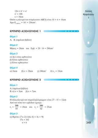 136 = 6² + x²
x² = 100
x = 10cm
Οðüôå ç ðëåõñÜ ôïõ ôåôñÜãùíïõ ÁÂÃÄ åßíáé 10 + 6 = 16cm
¢ñá Å(ÁÂÃÄ)
= 16² = 256cm².
ΚΡΙΤΗΡΙΟ ΑΞΙΟΛΟΓΗΣΗΣ 1
Èέµα 1
Á. Â. (ó÷ïëéêü âéâëßï)
Èέµα 2
ÌÞêïò = 20cm êáé Åìâ. = 20 · 14 = 280cm²
Èέµα 3
á) Äåí åßíáé ïñèïãþíéï
â) Åßíáé ïñèïãþíéï
ã) Åßíáé ïñèïãþíéï
Èέµα 4
á) 16cm â) υ = 20cm ã) 240cm² ä) υ1
= 15cm
ΚΡΙΤΗΡΙΟ ΑΞΙΟΛΟΓΗΣΗΣ 2
Èέµα 1
Á. (ó÷ïëéêü âéâëßï)
Â. á) x = 5cm â) x = 7cm
Èέµα 2
Ç Üëëç ðëåõñÜ ôïõ ðáñáëëçëüãñáììïõ åßíáé 27 – 15 = 12cm
Áðü ôïí ôýðï ôïõ åìâáäïý Ý÷ïõìå:
υ1
= = 20cm êáé υ2
= = 25cm
Èέµα 3
á) ΠñÝðåé (7 x–2)+(6x–4) + 4x = 96
17x = 102
x = 6
Λύσεις
Κεφαλαίου
1
349
t
t
t
t
t
t
t
t
t
t
 