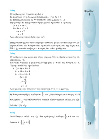 Λύση
Oνοµάζουµε τον άγνωστο αριθµό x.
Το τριπλάσιο είναι 3x. Αν αυξηθεί κατά 5, είναι 3x + 5.
Το τετραπλάσιο είναι 4x. Αν ελαττωθεί κατά 2, είναι 4x – 2.
Σύµφωνα µε τα δεδοµένα του προβλήµατος προκύπτει η εξίσωση:
3x + 5 = 4x – 2
3x – 4x = – 2 – 5
– x = – 7
x = 7
Άρα ο ζητούµενος αριθµός είναι το 7.
2) Πριν απο 9 χρόνια ο πατέρας είχε εξαπλάσια ηλικία από την κόρη του. Σή-
µερα η ηλικία του πατέρα είναι τριπλάσια από την ηλικία της κόρης του.
Πόσο χρονών είναι σήµερα ο πατέρας και πόσο η κόρη του;
Λύση
Oνοµάζουµε x την ηλικία της κόρης σήµερα. Τότε η ηλικία του πατέρα σή-
µερα είναι 3 ˆ x.
Πρίν απο 9 χρόνια η ηλικία της κόρης ήταν x – 9 και του πατέρα 3x – 9.
Έχουµε εποµένως την εξίσωση
6 ˆ (x – 9) = 3x – 9
6x – 54 = 3x – 9
6x – 3x = 54 – 9
3x = 45
x = 15
Άρα η κόρη είναι 15 χρονών και ο πατέρας 3 ˆ 15 = 45 χρονών.
3) Ένας κτηνοτρόφος πούλησε το των ζώων που έχει και 4 ακόµη. Μετά
-
πούλησε το των υπολοίπων και 5 ακόµη και του έµειναν 65 ζώα. Να βρε-
θεί πόσα ζώα είχε;
Λύση
Oνοµάζουµε x τα ζώα που είχε. Την πρώτη φορά πούλησε και του
έµειναν
Κεφάλαιο
1
35
 