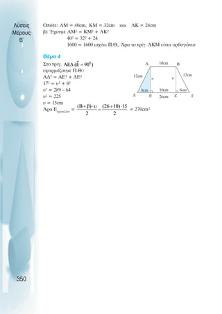 Ïðüôå: ËÌ = 40cm, KM = 32cm êáé ËÊ = 24cm
â) Έ÷ïõìå ËÌ² = ÊÌ² + ËÊ²
40² = 32² + 24
1600 = 1600 éó÷ýåé Ð.È., ¢ñá ôï ôñßã. ΛKM åßíáé ïñèïãþíéï
Èέµα 4
Óôï ôñéã.
åöáñìüæïõìå Ð.È.:
ÁÄ² = ÁÅ² + ÄÅ²
17² = υ² + 8²
υ² = 289 – 64
υ² = 225
υ = 15cm
¢ñá Åôñáðåæßïõ
= = 270cm²
Λύσεις
Μέρους
B~
350
8cm 8cm
Α Β
Γ
∆
10cm
26cm
17cm 17cm
10cm
υ υ
Ε Ζ
 