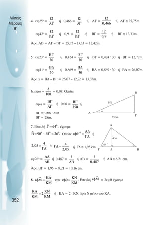 4. εφ25ο
= ή 0,466 = ή ΑΓ = ή ΑΓ ≅ 25,75m.
εφ42ο
= ή 0,9 = ή ΒΓ = ή ΒΓ ≅ 13,33m.
Άρα ΑΒ = ΑΓ – ΒΓ = 25,75 – 13,33 = 12,42m.
5. εφ23ο
= ή 0,424 = ή ΒΓ = 0,424 · 30 ή ΒΓ = 12,72m.
εφ41ο
= ή 0,869 = ή Β∆ = 0,869 · 30 ή Β∆ = 26,07m.
Άρα x = Β∆ – ΒΓ = 26,07 – 12,72 = 13,35m.
6. εφω = = 0,08. Οπότε
εφω = ή 0,08 = ή
ΒΓ = 0,08 · 350
ΒΓ = 28m.
7. Επειδή έχουµε
Οπότε ή
ή ή Γ∆ ≅ 1,95 cm.
εφ26ο
= ή 0,487 = ή ∆Β = ή ∆Β ≅ 8,21 cm.
Άρα ΒΓ = 1,95 + 8,21 = 10,16 cm.
8. και Επειδή = 2εφθ έχουµε
ή ΚΛ = 2 · ΚΝ, άρα Ν µέσο του ΚΛ.
Λύσεις
Μέρους
B~
352
ω
A
B
8%
350m
Γ
A
B
4cm
Γ ∆
64˚
 