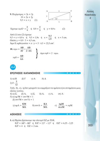 9. Περίµετρος = 2x + 2y
19 = 2x + 2y
9,5 = x + y (1)
Έχουµε εφ42ο
= ή 0,9 = ή y = 0,9 x (2)
Από (1) και (2) έχουµε
9,5 = x + 0,9 x ή 9,5 = 1,9x ή x = ή x = 5 cm.
Οπότε y = 0,9 · 5 = 4,5 cm.
Άρα Ε ορθογωνίου = x · y = 5 · 4,5 = 22,5 cm2
10. εφω =
άρα εφθ = 2 · εφω.
εφθ =
2.2
ΕΡΩΤΗΣΕΙΣ ΚΑΤΑΝΟΗΣΗΣ
1) α) Β β) Γ γ) Α δ) ∆
2) Γ:
3) β), δ), ε), η) δεν µπορούν να εκφράζουν το ηµίτονο ή το συνηµίτονο µιας
οξείας γωνίας.
4) α) Σ, β) Λ, γ) Σ, δ) Λ, ε) Λ, στ) Λ
5) α) ηµ2
Μ + συν2
Μ = 1
β) συν2
Μ+ συν2
Λ = 1
γ) ηµΛ = δ) συνΛ = ε) = εφΜ
ΑΣΚΗΣΕΙΣ
1. α) Πρώτα βρίσκουµε την πλευρά ΕΖ µε Π.Θ.
ΕΖ2
= ∆Ζ2
– ∆Ε2
ή ΕΖ2
= 2,52
– 1,52
ή ΕΖ2
= 6,25 – 2,25
ΕΖ2
= 4 ή ΕΖ = 2 cm.
Λύσεις
Κεφαλαίου
2
353
A B
Γ
∆
42˚
y
x
y
x
}
t
t
t
t
t
t
t
t
t
t
 