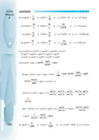 ΑΣΚΗΣΕΙΣ
1. α) ηµ36ο
= ή 0,587 = ή x = 0,587 · 20 ή x = 11,74cm.
β) συν20ο
= ή 0,939 = ή y = ή y = 53,24 cm.
γ) εφ40ο
= ή 0,839 = ή ω = 0,839 · 15 ή ω = 12,585 cm.
δ) ηµ50ο
= ή 0,766 = ή z = ή z = 13,05 cm.
2. α) συν81ο
 συν73ο
 συν45ο
 συν34ο
 συν11ο
β) ηµ7ο
 ηµ24ο
 ηµ59ο
 ηµ62ο
 ηµ78ο
γ) εφ5ο
 εφ18ο
 εφ49ο
 εφ50ο
 εφ83ο
3. α) συνω · εφω =
β) ηµω · συνω · εφω + ηµω · συνω ·
ηµ2
ω + συν2
ω = 1
γ) συν2
ω + εφ2
ω + ηµ2
ω =
δ) (1 – συν2
ω) · (1 + εφ2
ω) = ηµ2
ω · (1 + ) = ηµ2
ω ·
= ηµ2
ω ·
4. ηµ20ο
= ή 0,342 = ή h = 0,342 · 1500 ή h = 513 m
Λύσεις
Μέρους
B~
356
t
t
t
t
t
 