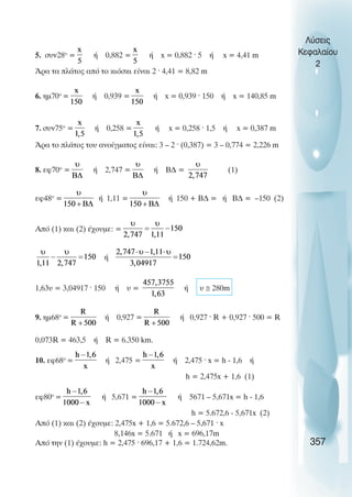 5. συν28ο
= ή 0,882 = ή x = 0,882 · 5 ή x = 4,41 m
Άρα τα πλάτος από το κιόσκι είναι 2 · 4,41 = 8,82 m
6. ηµ70ο
= ή 0,939 = ή x = 0,939 · 150 ή x = 140,85 m
7. συν75ο
= ή 0,258 = ή x = 0,258 · 1,5 ή x = 0,387 m
Άρα το πλάτος του ανοίγµατος είναι: 3 – 2 · (0,387) = 3 – 0,774 = 2,226 m
8. εφ70ο
= ή 2,747 = ή Β∆ = (1)
εφ48ο
= ή 1,11 = ή 150 + Β∆ = ή Β∆ = –150 (2)
Από (1) και (2) έχουµε: =
ή
1,63υ = 3,04917 · 150 ή υ = ή υ ≅ 280m
9. ηµ68ο
= ή 0,927 = ή 0,927 · R + 0,927 · 500 = R
0,073R = 463,5 ή R = 6.350 km.
10. εφ68ο
= ή 2,475 = ή 2,475 · x = h - 1,6 ή
h = 2,475x + 1,6 (1)
εφ80ο
= ή 5,671 = ή 5671 – 5,671x = h - 1,6
h = 5.672,6 - 5,671x (2)
Από (1) και (2) έχουµε: 2,475x + 1,6 = 5.672,6 – 5,671 · x
8,146x = 5.671 ή x = 696,17m
Από την (1) έχουµε: h = 2,475 · 696,17 + 1,6 = 1.724,62m.
Λύσεις
Κεφαλαίου
2
357
 