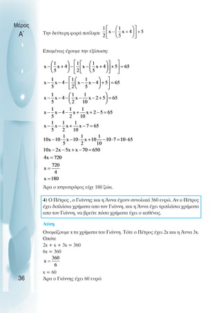 Την δεύτερη φορά πούλησε
Εποµένως έχουµε την εξίσωση:
Άρα ο κτηνοτρόφος είχε 180 ζώα.
4) O Πέτρος , ο Γιάννης και η Άννα έχουν συνολικά 360 ευρώ. Αν ο Πέτρος
έχει διπλάσια χρήµατα απο τον Γιάννη, και η Άννα έχει τριπλάσια χρήµατα
απο τον Γιάννη, να βρείτε πόσα χρήµατα έχει ο καθένας.
Λύση
Oνοµάζουµε x τα χρήµατα του Γιάννη. Τότε ο Πέτρος έχει 2x και η Άννα 3x.
Oπότε
2x + x + 3x = 360
6x = 360
x = 60
Άρα ο Γιάννης έχει 60 ευρώ
Μέρος
Α΄
36
 