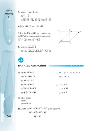 3. α)
β)
γ)
4.
5. Επειδή το τετράπλευρο
ΑΒΕΓ είναι παραλληλόγραµµο, άρα
6. α) ∆ύο
β) Έξι
2.6
ΕΡΩΤΗΣΕΙΣ ΚΑΤΑΝΟΗΣΗΣ
1) α) 2) α) Σ, β) Λ, γ) Λ, δ) Λ
β) ε) Σ, στ) Σ
γ)
δ) 3)
ε)
στ)
4) α) αντίθετα
β) ίσα
γ) αντίθετα
5) Σωστή Β: γιατί γράφετε
Λύσεις
Μέρους
B~
364
A B
Γ
∆
E
t
t
t
t
t
 