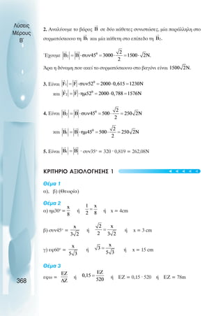 2. Αναλύουµε το βάρος σε δύο κάθετες συνιστώσες, µία παράλληλη στο
συρµατόσκοινο τη και µία κάθετη στο επίπεδο τη
Έχουµε
Άρα η δύναµη που ακεί το συρµατόσκοινο στο βαγόνι είναι
3. Είναι
και
4. Είναι
και
5. Είναι · συν35ο
= 320 · 0,819 = 262,08Ν
ΚΡΙΤΗΡΙΟ ΑΞΙΟΛΟΓΗΣΗΣ 1
Θέµα 1
α), β) (Θεωρία)
Θέµα 2
α) ηµ30ο
= ή ή x = 4cm
β) συν45ο
= ή ή x = 3 cm
γ) εφ60ο
= ή ή x = 15 cm
Θέµα 3
εφω = ή ή ΕΖ = 0,15 · 520 ή ΕΖ = 78m
Λύσεις
Μέρους
B~
368
t
t
t
t
t
 