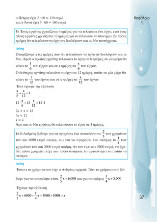 ο Πέτρος έχει 2 ˆ 60 = 120 ευρώ
και η Άννα έχει 3 ˆ 60 = 180 ευρώ
5) Ένας εργάτης χρειάζεται 6 ηµέρες για να τελειώσει ένα έργο, ενώ ένας
άλλος εργάτης χρειάζεται 12 ηµέρες για να τελειώσει το ίδιο έργο. Σε πόσες
ηµέρες θα τελειώσουν το έργο αν δουλέψουν και οι δύο ταυτόχρονα.
Λύση
Oνοµάζουµε x τις ηµέρες που θα τελειώσουν το έργο αν δουλέψουν και οι
δύο. Αφού ο πρώτος εργάτης τελειώνει το έργο σε 6 ηµέρες, σε µία µέρα θα
κάνει το του έργου και σε x ηµέρες τα του έργου.
O δεύτερος εργάτης τελειώνει το έργο σε 12 ηµέρες, οπότε σε µία µέρα θα
κάνει το του έργου και σε x ηµέρες τα του έργου
Έτσι έχουµε την εξίσωση
2x + x = 12
3x = 12
x = 4
Άρα και οι δύο εργάτες θα τελειώσουν το έργο σε 4 ηµέρες.
6) O Ανδρέας ξόδεψε για να αγοράσει ένα αυτοκίνητο τα των χρηµάτων
του και 6000 ευρώ ακόµη, και για να αγοράσει ένα σκάφος το των
χρηµάτων του και 3000 ευρώ ακόµη. Αν του έµειναν 5000 ευρώ, να βρε-
θεί πόσα χρήµατα είχε και πόσο αγόρασε το αυτοκίνητο και πόσο το
σκάφος.
Λύση
Έστω x τα χρήµατα που είχε ο Ανδρέας αρχικά. Τότε τα χρήµατα που ξό-
δεψε για το αυτοκίνητο είναι και για το σκάφος
Έχουµε την εξίσωση
Κεφάλαιο
1
37
 