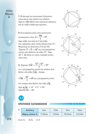7. Ç ðëåõñÜ ôïõ êáíïíéêïý åîáãþíïõ
åßíáé ßóç ìå ôçí ακτίνα ôïõ êýêëïõ.
¢ñá ôï ÁÂÃÄÅÆ åßíáé êáíïíéêü åîÜãùíï
êáé ôï ÁÄÅ éóüðëåõñï ôñßãùíï.
8. Ç êåíôñéêÞ ãùíßá åíüò êáíïíéêïý
ðåíôáãþíïõ åßíáé
Άñá êÜèå Ýíá áðü ôá 5 ßóá ôüîá
ðïõ ïñßæïíôáé óôïí êýêëï (Ο,ñ) åßíáé 72°.
ΦÝñíïõìå ôéò äéáãþíéåò ÃÁ êáé ÃÅ.
Έ÷ïõìå ùò åããåãñáììÝíåò
ãùíßåò ðïõ âáßíïõí óå ôüîá 72°. ¢ñá
ÁÃ
 ÄÅ äéüôé ïé åíôüò åíáëëÜî ãùíßåò
åßíáé ßóåò.
9. ¸÷ïõìå
ùò åããåãñáììÝíç ãùíßá ôïõ êýêëïõ ðïõ
âáßíåé óôï ôüîï Áêüìá
ùò åããåãñáìÝíç ãùíßá
ôïõ êýêëïõ ðïõ âáßíåé óôï ôüîï
¢ñá = 18° +72° = 90°
ÄçëáäÞÁÊ ⊥ ÁÅ.
3.3
ÅÑÙÔÇÓÅÉÓ ÊÁÔÁÍÏÇÓÇÓ
1.
2. á) Ë, â) Ó, ã) Ë
Λύσεις
Μέρους
B~
376
Α
B
Γ
Ζ
∆
Ε
Α
B
Γ
72˚
72˚
72˚
72˚
72˚
∆
Ε
72˚
0
1
1
Α
B
Γ
72˚
36˚
72˚
72˚
72˚
∆
Ε
72˚
18˚
18˚
36˚
Ακτίνα ρ 6cm 0,8m 8cm 18cm
Μήκoς κύκλoυ L 37,68cm 5,024m 50,24cm 113,04m
t
t
t
t
t
 