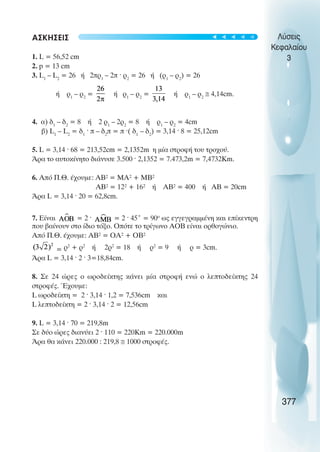 ÁÓÊÇÓÅÉÓ
1. L = 56,52 cm
2. p = 13 cm
3. L1
– L2
= 26 Þ 2ðñ1
– 2ð · ñ2
= 26 Þ (ñ1
– ñ2
) = 26
Þ ñ1
– ñ2
= Þ ñ1
– ñ2
= Þ ñ1
– ñ2
≅ 4,14cm.
4. á) ä1
– ä2
= 8 Þ 2 ñ1
– 2ñ2
= 8 Þ ñ1
– ñ2
= 4cm
â) L1
– L2
= ä1
· ð – ä2
ð = ð ·( ä1
– ä2
) = 3,14 · 8 = 25,12cm
5. L = 3,14 · 68 = 213,52cm = 2,1352m ç ìßá óôñïöÞ ôïõ ôñï÷ïý.
¢ñá ôï áõôïêßíçôï äéÜíõóå 3.500 · 2,1352 = 7.473,2m = 7,4732Κm.
6. Áðü Ð.È. Ý÷ïõìå: ÁÂ² = ÌÁ² + ÌÂ²
ÁÂ² = 12² + 16² Þ ÁÂ² = 400 Þ ÁÂ = 20cm
¢ñá L = 3,14 · 20 = 62,8cm.
7. Åßíáé = 2 · = 2 · 45° = 90o
ùò åããåãñáììÝíç êáé åðßêåíôñç
ðïõ âáßíïõí óôï ßäéï ôüîï. Ïðüôå ôï ôñßãùíï AOB åßíáé ïñèïãþíéï.
Áðü Ð.È. Ý÷ïõìå: ÁÂ² = ÏÁ² + ÏÂ²
= ñ2
+ ñ2
Þ 2ñ2
= 18 Þ ñ2
= 9 Þ ñ = 3cm.
¢ñá L = 3,14 · 2 · 3=18,84cm.
8. Óå 24 þñåò ï ùñïäåßêôçò êÜíåé ìßá óôñïöÞ åíþ ï ëåðôïäåßêôçò 24
óôñïöÝò. ¸÷ïõìå:
L ùñïäåßêôç = 2 · 3,14 · 1,2 = 7,536cm και
L ëåðôïäåßêôç = 2 · 3,14 · 2 = 12,56cm
9. L = 3,14 · 70 = 219,8m
Óå äýï þñåò äéáíýåé 2 · 110 = 220Κm = 220.000m
¢ñá èá êÜíåé 220.000 : 219,8 ≅ 1000 óôñïöÝò.
Λύσεις
Κεφαλαίου
3
377
t
t
t
t
t
 