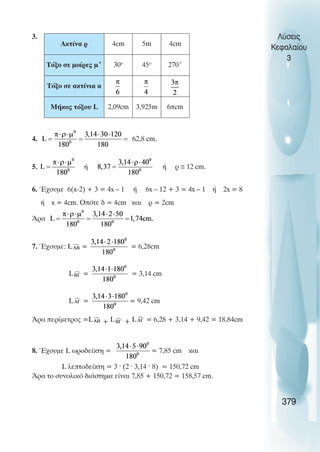 3.
4. 62,8 cm.
5. Þ Þ ñ ≅ 12 cm.
6. ¸÷ïõìå 6(x-2) + 3 = 4x – 1 Þ 6x – 12 + 3 = 4x – 1 Þ 2x = 8
Þ x = 4cm. Oðüôå ä = 4cm êáé ñ = 2cm
¢ñá
7. ¸÷ïõìå: L = = 6,28cm
L = = 3,14 cm
L = = 9,42 cm
¢ñá ðåñßìåôñïò =L + L + L = 6,28 + 3,14 + 9,42 = 18,84cm
8. ¸÷ïõìå L ùñïäåßêôç = = 7,85 cm êáé
L ëåðôïäåßêôç = 3 ˆ (2 ˆ 3,14 ˆ 8) = 150,72 cm
¢ñá ôï óõíïëéêü äéÜóôçìá åßíáé 7,85 + 150,72 = 158,57 cm.
Λύσεις
Κεφαλαίου
3
379
Ακτίνα ρ 4cm 5m 4cm
Τόξο σε µοίρες µ˚ 30o
45o
270˚
Τόξο σε ακτίνια α
Μήκος τόξου L 2,09cm 3,925m 6πcm
 