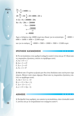 Άρα ο Ανδρέας είχε 40000 ευρώ και έδωσε για το αυτοκίνητο 40000 +
6000 = 16000 + 6000 = 22.000 ευρώ
και για το σκάφος 40000 + 3000 = 10000 + 3000 = 13.000 ευρώ.
ΕΡΩΤHΣΕΙΣ ΚΑΤΑΝOΗΣΗΣ
1) Το πενταπλάσιο ενός αριθµού αυξηµένο κατά 2 είναι ίσο µε 47. Ποιά απο
τις παρακάτω εξισώσεις επιλύει το πρόβληµα αυτό;
Α. 5x + 47 = 2
Β. 2x + 5 = 47
Γ. 5x + 2 = 47
∆. 5x – 2 = 47
2) Μετά απο 13 xρόνια η ηλικία µου θα είναι διπλάσια απο εκείνη που είχα
πέρυσι. Πόσων ετών είµαι σήµερα; Ποιά απο τις παρακάτω εξισώσεις επι-
λύει το πρόβληµα αυτό;
Α. 2(x + 1) = x – 13
Β. x + 13 = 2(x + 1)
Γ. 2x + 13 = x + 2
∆. x + 13 = 2(x – 1)
ΑΣΚΗΣΕΙΣ
1. Να βρεθεί ένας αριθµός, του οποίου το πενταπλάσιο, όταν ελαττωθεί κατά
5, γίνεται ίσο µε το τετραπλάσιό του αυξηµένο κατά 9.
Μέρος
Α΄
38
t
t
t
t
t
t
t
t
t
t
 