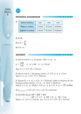 3.5
ÅÑÙÔÇÓÅÉÓ ÊÁÔÁÍÏÇÓÇÓ
1)
2) Â: 4Å
3) Á: Å =
4) Ã: Å = L
ÁÓÊÇÓÅÉÓ
1. Áðü ôïí ôýðï Å = ð · ñ² Ý÷ïõìå: 1256 = ð · ñ2
Þ
ñ² = Þ ñ² = 400 Þ ρ = 20 cm
¢ñá L = 2 · 3,14 · 20 = 125,6 cm
2. Áðü ôïí ôýðï L = 2ðñ Ý÷ïõìå: 81,64 = 2 · 3,14 · ñ Þ ñ = 13 m
¢ñá Å = ð · ñ² = 3,14 · 13² = 530,66 m².
3. ¸÷ïõìå Å1
= ð · ñ²1
= 3,14 · 3² = 28,26 cm², ïðüôå ç åðéöÜíåéá Å2
ôïõ
äåýôåñïõ êýêëïõ åßíáé Å2
= 8 · Å1
= 8 · 28,26 = 226,08 cm²
¢ñá Å2
= ð · ñ2
² Þ 226,08 = 3,14 · ñ2
² Þ ñ2
²= 72 Þ ñ2
=
4. Eêõêë.äáêôõëßïõ
= 3,14 · (52
– 32
) = 3,14 · 16 = 50,24 cm².
5. Áðü Ð.È. Ý÷ïõìå ÁÂ² = ÌÂ² + ÌÁ²
ÁÂ² = 3² + 4² Þ ÁÂ² = 25 Þ ÁÂ = 5 cm
¢ñá L = 2 · 3,14 · 5 = 31,4 cm êáé Å = ð · 5² = 3,14 · 25 = 78,5 cm².
Λύσεις
Μέρους
B~
380
Ακτίνα κύκλου ρ 2cm 4cm 7cm
Μήκος L κύκλου 12,56cm 25,12cm 43,96cm
Εµβαδόν Ε κύκλου 12,56cm2
50,24cm2
153,86cm2
t
t
t
t
t
t
t
t
t
t
 
