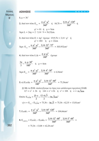 ÁÓÊÇÓÅÉÓ
1. ì = 36°
2. Áðü ôïí ôýðï Åê.ô.
= Þ 84,78 = Þ
ñ² = 81 Þ ñ = 9cm
¢ñá L = 2ðñ = 2 · 3,14 · 9 = 56,52cm.
3. Áðü ôïí ôýðï Å = ðñ² Ý÷ïõìå 1519,76 = 3,14 · ñ² Þ
ñ² = 484 Þ ñ = 22cm
¢ñá Åê.ô.
= = 303,952cm²
4. Áðü ôïí ôýðï L = Ý÷ïõìå
Þ ñ = 4cm
¢ñá Åê.ô.
= ≅ 4,18cm²
5. á) Ε = = 75,36cm²
â) Ìå ôï Ð.È. õðïëïãßæïõìå ôï ýøïò ôïõ éóüðëåõñïõ ôñéãþíïõ OAB:
122
= υ2
+ 36 Þ 144 = υ2
+36 Þ υ2
= 108 Þ υ =
Ïðüôå Ε =
ã) ô = Åê.ô.
– Å = 75,36 – = 75,36 – 62,35 = 13,01cm²
7. Å = = 104,66cm²
8. Å(ÁÂÃÄ)
= Ε – Ε = =
= 75,36 – 13,08 = 62,28 cm²
Λύσεις
Μέρους
B~
382
t
t
t
t
t
 
